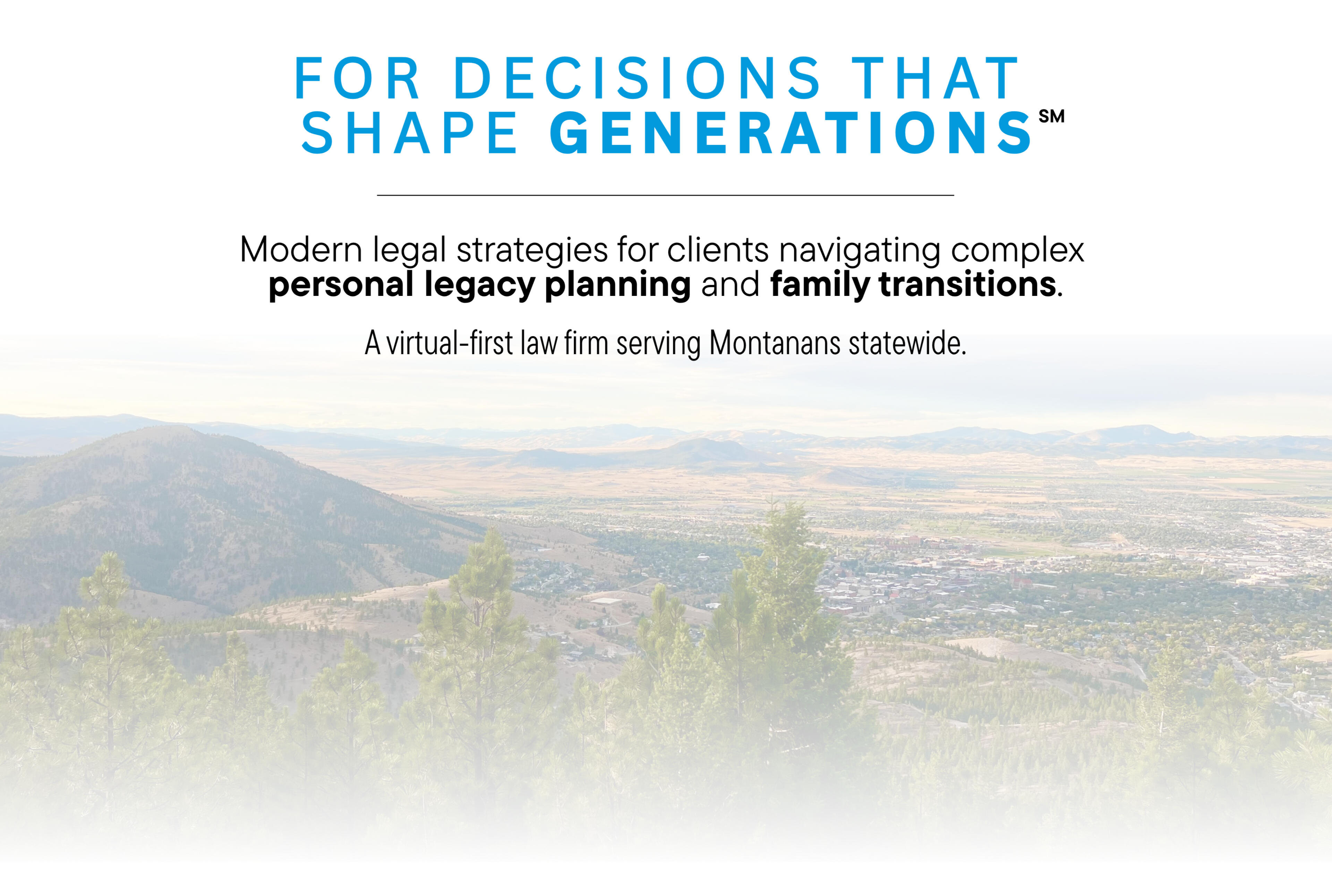 FOR DECISIONS THAT SHAPE GENERATIONS ℠ Modern legal strategies for clients navigating complex personal legacy planning and family transitions. A virtual-first law firm serving Montanans statewide.